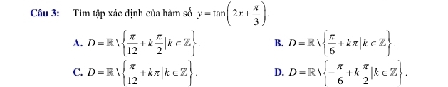 Tìm tập xác định của hàm số y=tan (2x+ π /3 ).
A. D=R  π /12 +k π /2 |k∈ Z. B. D=R  π /6 +kπ |k∈ Z.
C. D=R  π /12 +kπ |k∈ Z. D=R - π /6 +k π /2 |k∈ Z. 
D.