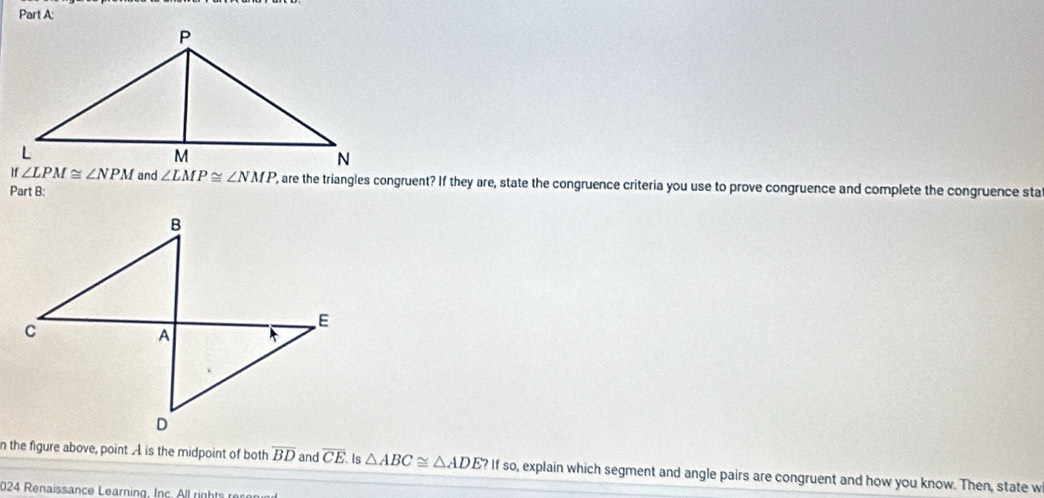 ∠ LMP≌ ∠ NMP , are the triangles congruent? If they are, state the congruence criteria you use to prove congruence and complete the congruence sta
Part B:
n the figure above, point A is the midpoint of both overline BD and overline CE Is △ ABC≌ △ ADE?If so, explain which segment and angle pairs are congruent and how you know. Then, state w
024 Renaissance Learning, Inc All rights  ec on