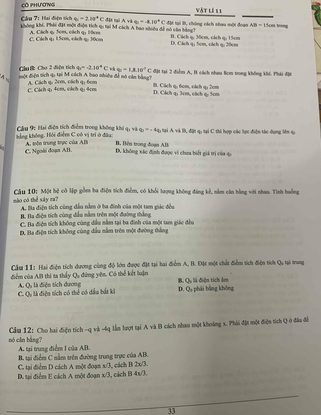 CÔ PHươNG
Vật lí 11
Câu 7: Hai điện tích q_1=2.10^(-8)C đặt tại A và q_2=-8.10^(-8)C đặt tại B, chúng cách nhau một đoạn AB=15cm trong
không khí. Phải đặt một điện tích q₃ tại M cách A bao nhiêu để nó cân bằng?
A. Cách q1 5cm, cách q₂ 10cm B. Cách q₁ 30cm, cách q₂ 15cm
C. Cách q₁ 15cm, cách q₂ 30cm D. Cách q1 5cm, cách q₂ 20cm
Câu8: Cho 2 điện tích q_1=-2.10^(-8)C và q_2=1,8.10^(-7)C đặt tại 2 điểm A, B cách nhau 8cm trong không khí. Phải đặt
A v
một điện tích q₃ tại M cách A bao nhiêu để nó cân bằng?
A. Cách qi 2cm, cách q2 6cm B. Cách qị 6cm, cách q 2cm
C. Cách q1 4cm, cách q_2 4cm D. Cách q1 3cm, cách q₂ 5cm
Câu 9: Hai điện tích điểm trong không khí qi và q_2=-4q_1 h tại A và B, đặt q3 tại C thì hợp các lực điện tác dụng lên q
bằng không. Hỏi điểm C có vị trí ở đâu:
A. trên trung trực của AB B. Bên trong đoạn AB
C. Ngoài đoạn AB.
tck D. không xác định được vì chưa biết giá trị của q.
Câu 10: Một hệ cô lập gồm ba điện tích điểm, có khối lượng không đáng kể, nằm cân bằng với nhau. Tình huống
nào có thể xảy ra?
A. Ba điện tích cùng dấu nằm ở ba đỉnh của một tam giác đều
B. Ba điện tích cùng dấu nằm trên một đường thằng
C. Ba điện tích không cùng dấu nằm tại ba đinh của một tam giác đều
D. Ba điện tích không cùng dấu nằm trên một đường thằng
Câu 11: Hai điện tích dương cùng độ lớn được đặt tại hai điểm A, B. Đặt một chất điểm tích điện tích ở Q_0 tại trung
điểm của AB thì ta thấy Q_0 đứng yên. Có thể kết luận
B. Q_0
A. Q_0 là điện tích dương là điện tích âm
C. Q_0 là điện tích có thể có dấu bất kì D. Q phải bằng không
Câu 12: Cho hai điện tích -q và -4q lần lượt tại A và B cách nhau một khoảng x. Phải đặt một điện tích Q ở đâu đề
nó cân bằng?
A. tại trung điểm I của AB.
B. tại điểm C nằm trên đường trung trực của AB.
C. tại điểm D cách A một đoạn x/3, cách B 2x/3.
D. tại điểm E cách A một đoạn x/3, cách B 4x/3.
33