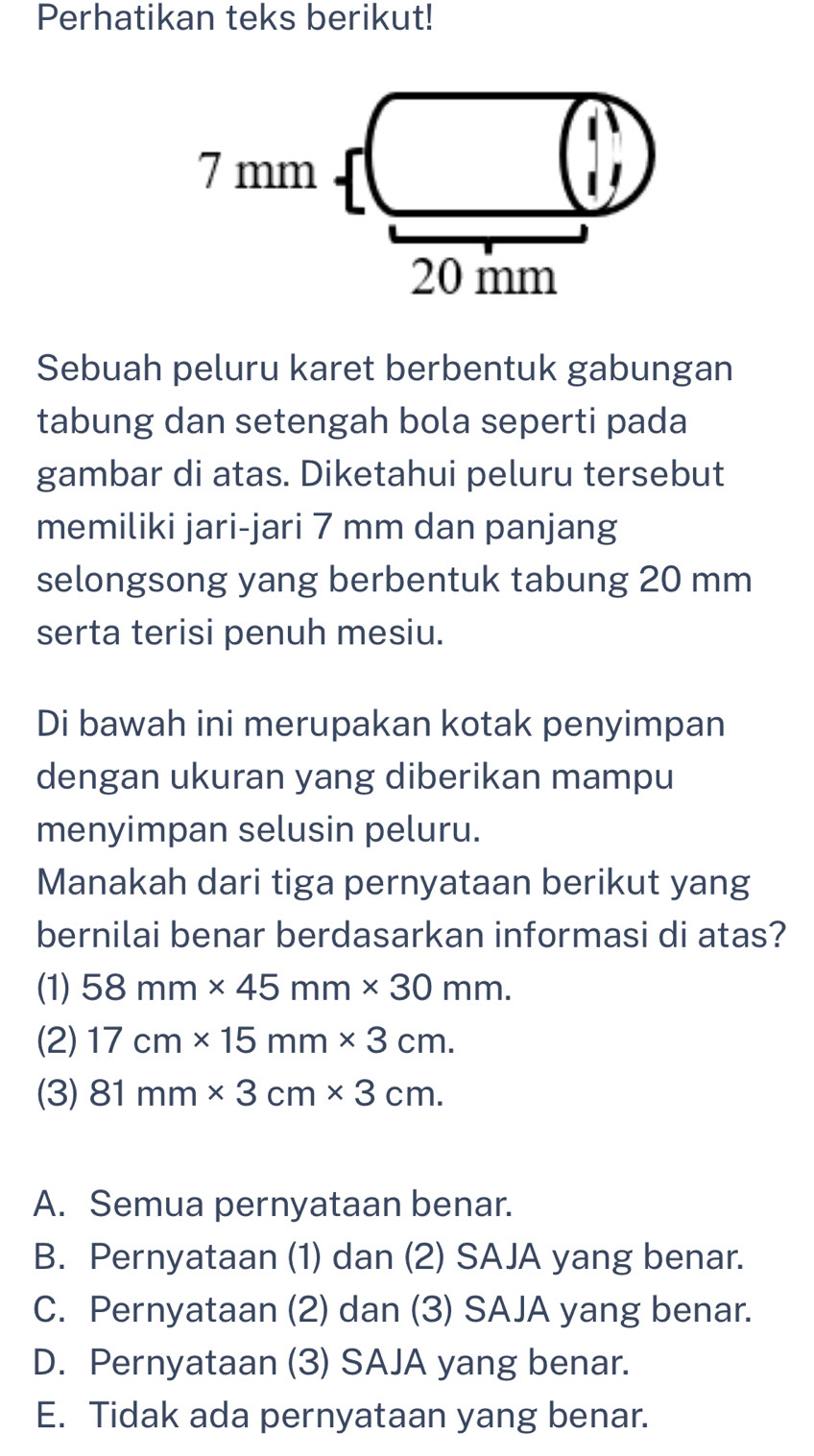 Perhatikan teks berikut!
7 mm
20 mm
Sebuah peluru karet berbentuk gabungan
tabung dan setengah bola seperti pada
gambar di atas. Diketahui peluru tersebut
memiliki jari-jari 7 mm dan panjang
selongsong yang berbentuk tabung 20 mm
serta terisi penuh mesiu.
Di bawah ini merupakan kotak penyimpan
dengan ukuran yang diberikan mampu
menyimpan selusin peluru.
Manakah dari tiga pernyataan berikut yang
bernilai benar berdasarkan informasi di atas?
(1) 58mm* 45mm* 30mm.
(2) 17cm* 15mm* 3cm.
(3) 81mm* 3cm* 3cm.
A. Semua pernyataan benar.
B. Pernyataan (1) dan (2) SAJA yang benar.
C. Pernyataan (2) dan (3) SAJA yang benar.
D. Pernyataan (3) SAJA yang benar.
E. Tidak ada pernyataan yang benar.