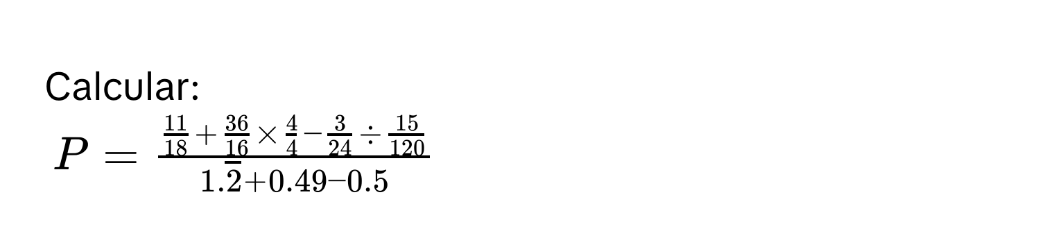 Calcular:
$P = frac 11/18  +  36/16  *  4/4  -  3/24  /  15/120 1.overline2 + 0.49 - 0.5$