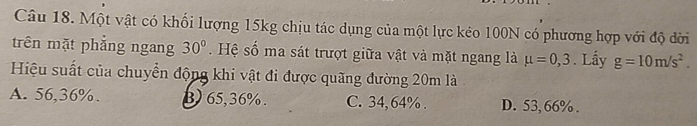 Một vật có khối lượng 15kg chịu tác dụng của một lực kéo 100N có phương hợp với độ đời
trên mặt phẳng ngang 30°. Hệ số ma sát trượt giữa vật và mặt ngang là mu =0,3. Lấy g=10m/s^2. 
Hiệu suất của chuyển động khi vật đi được quãng đường 20m là
A. 56,36%. B) 65,36%. C. 34, 64%. D. 53, 66%.