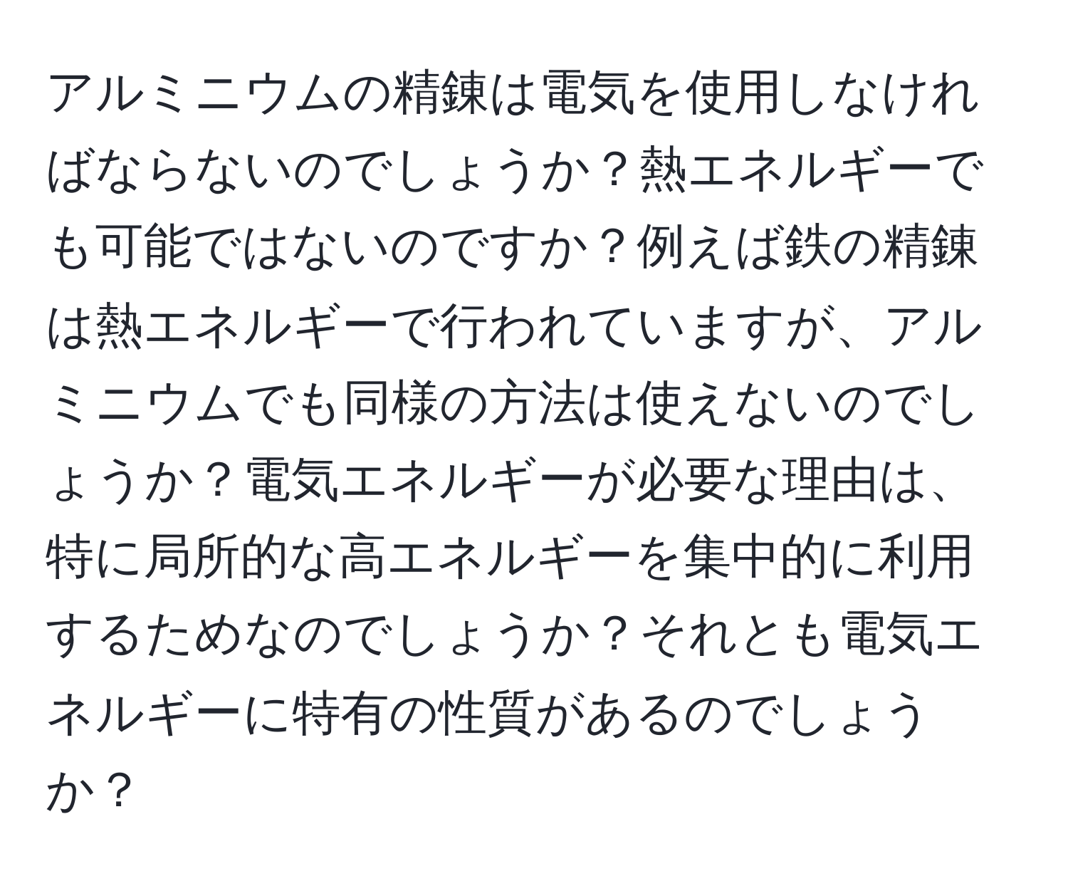 アルミニウムの精錬は電気を使用しなければならないのでしょうか？熱エネルギーでも可能ではないのですか？例えば鉄の精錬は熱エネルギーで行われていますが、アルミニウムでも同様の方法は使えないのでしょうか？電気エネルギーが必要な理由は、特に局所的な高エネルギーを集中的に利用するためなのでしょうか？それとも電気エネルギーに特有の性質があるのでしょうか？