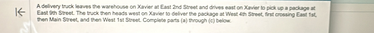 A delivery truck leaves the warehouse on Xavier at East 2nd Street and drives east on Xavier to pick up a package at 
East 9th Street. The truck then heads west on Xavier to deliver the package at West 4th Street, first crossing East 1st, 
then Main Street, and then West 1st Street. Complete parts (a) through (c) below.