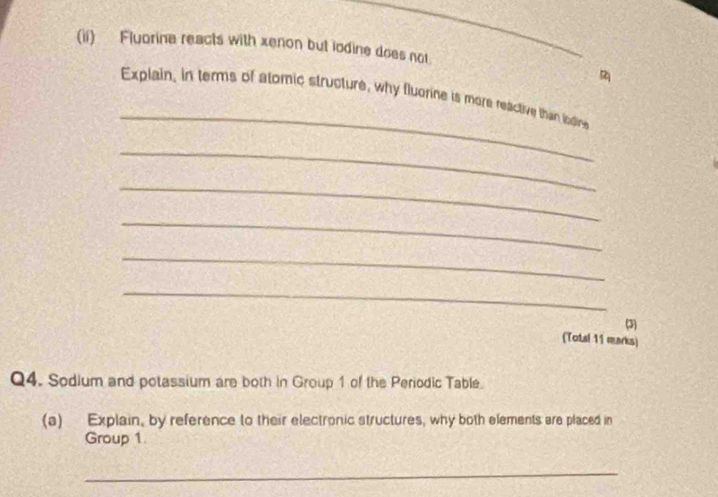 (ii) Fluorina reacts with xenon but iodine does not. 
_ 
Explain, in terms of atomic structure, why fluorine is more reactive than iodire 
_ 
_ 
_ 
_ 
_ 
(3) 
(Totsl 11 rearks) 
Q4. Sodium and potassium are both in Group 1 of the Periodic Table. 
(a) Explain, by reference to their electronic structures, why both elements are placed in 
Group 1 
_