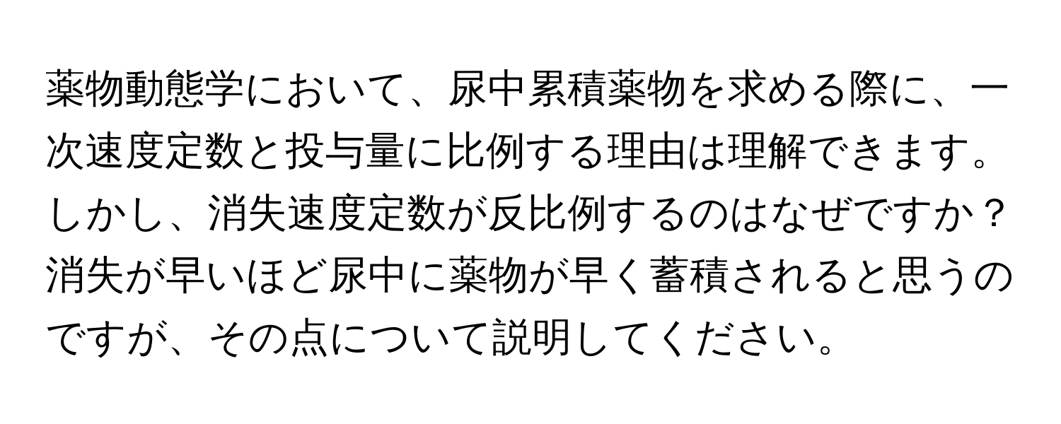 薬物動態学において、尿中累積薬物を求める際に、一次速度定数と投与量に比例する理由は理解できます。しかし、消失速度定数が反比例するのはなぜですか？消失が早いほど尿中に薬物が早く蓄積されると思うのですが、その点について説明してください。