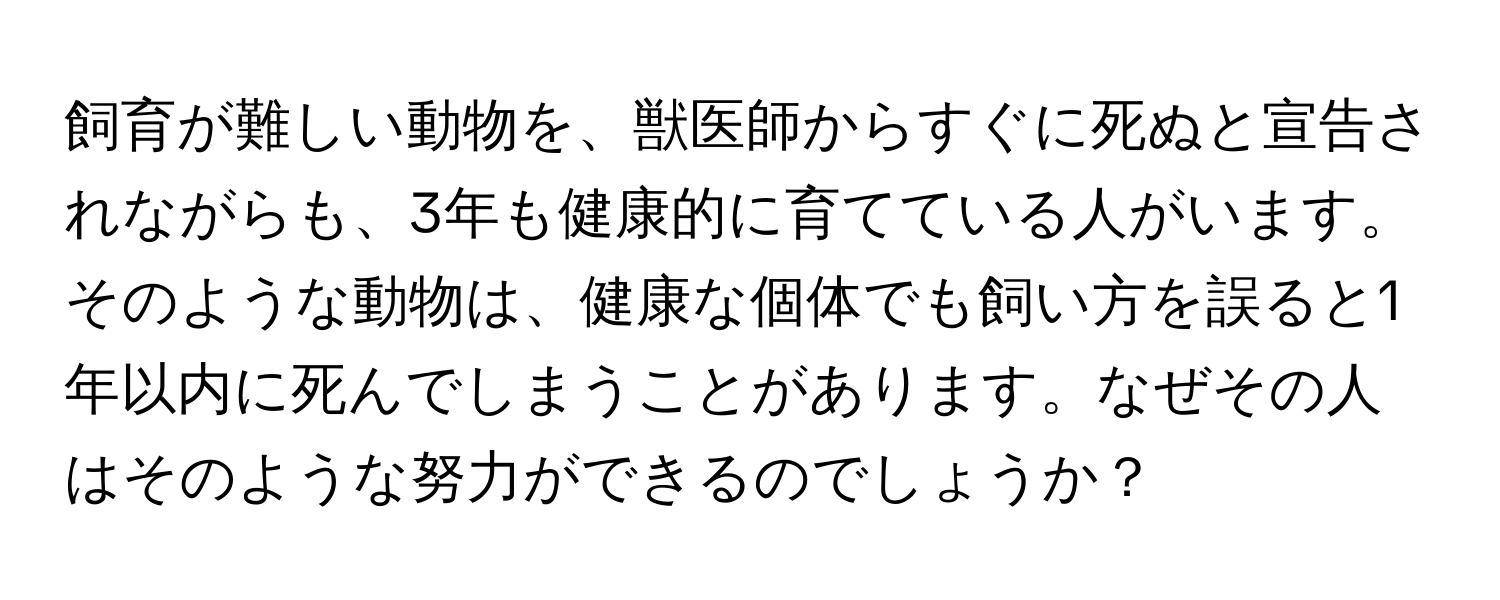 飼育が難しい動物を、獣医師からすぐに死ぬと宣告されながらも、3年も健康的に育てている人がいます。そのような動物は、健康な個体でも飼い方を誤ると1年以内に死んでしまうことがあります。なぜその人はそのような努力ができるのでしょうか？
