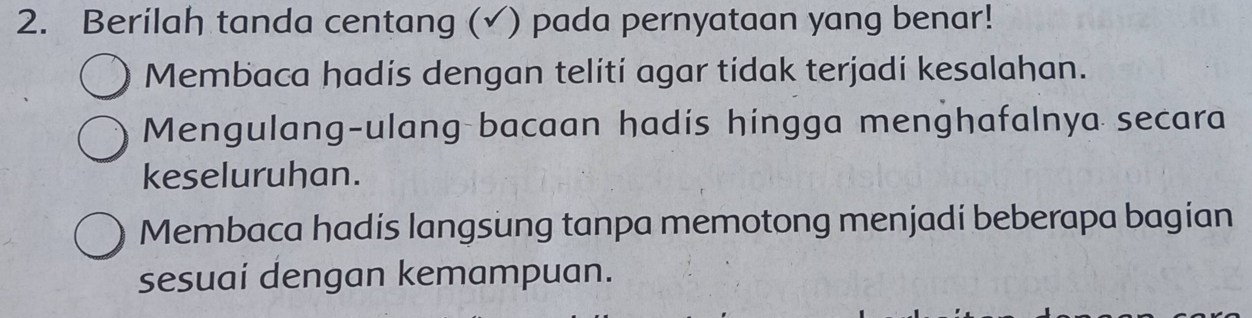 Berilah tanda centang (√) pada pernyataan yang benar! 
Membaca hadis dengan telití agar tidak terjadi kesalahan. 
Mengulang-ulang bacaan hadis hingga menghafalnya secara 
keseluruhan. 
Membaca hadís langsung tanpa memotong menjadi beberapa bagian 
sesuai dengan kemampuan.