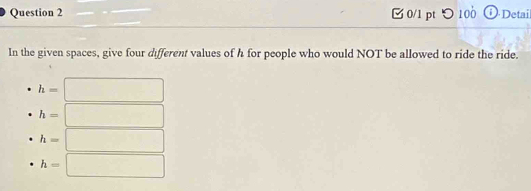 [ 0/1 pt つ 100 O.Detai
In the given spaces, give four different values of h for people who would NOT be allowed to ride the ride.
h=
h=
h=
h=