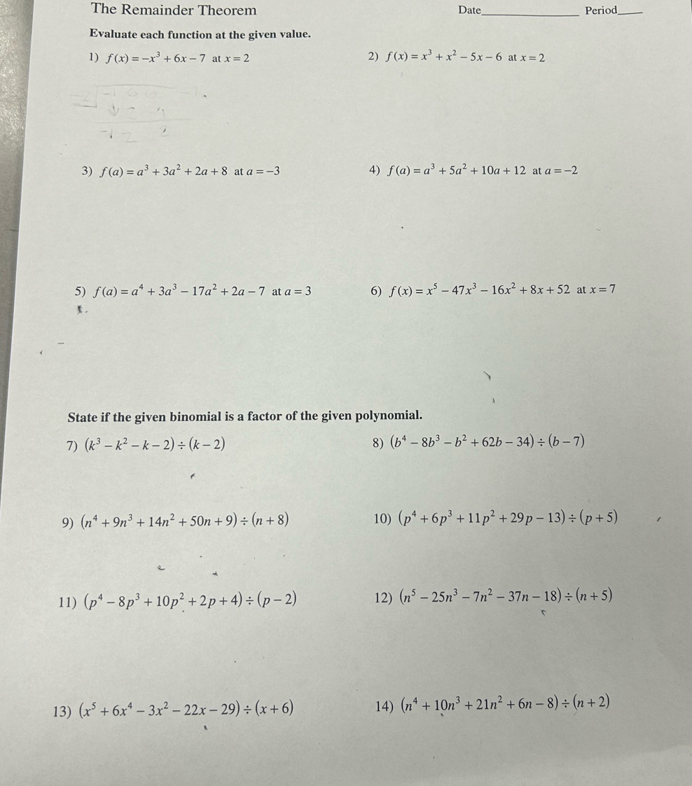 The Remainder Theorem Date_ Period_ 
Evaluate each function at the given value. 
1) f(x)=-x^3+6x-7 at x=2 2) f(x)=x^3+x^2-5x-6 at x=2
4) f(a)=a^3+5a^2+10a+12
3) f(a)=a^3+3a^2+2a+8 at a=-3 at a=-2
5) f(a)=a^4+3a^3-17a^2+2a-7 at a=3 6) f(x)=x^5-47x^3-16x^2+8x+52 at x=7. 
State if the given binomial is a factor of the given polynomial. 
7) (k^3-k^2-k-2)/ (k-2) 8) (b^4-8b^3-b^2+62b-34)/ (b-7)
9) (n^4+9n^3+14n^2+50n+9)/ (n+8) 10) (p^4+6p^3+11p^2+29p-13)/ (p+5)
11) (p^4-8p^3+10p^2+2p+4)/ (p-2) 12) (n^5-25n^3-7n^2-37n-18)/ (n+5)
13) (x^5+6x^4-3x^2-22x-29)/ (x+6)
14) (n^4+10n^3+21n^2+6n-8)/ (n+2)