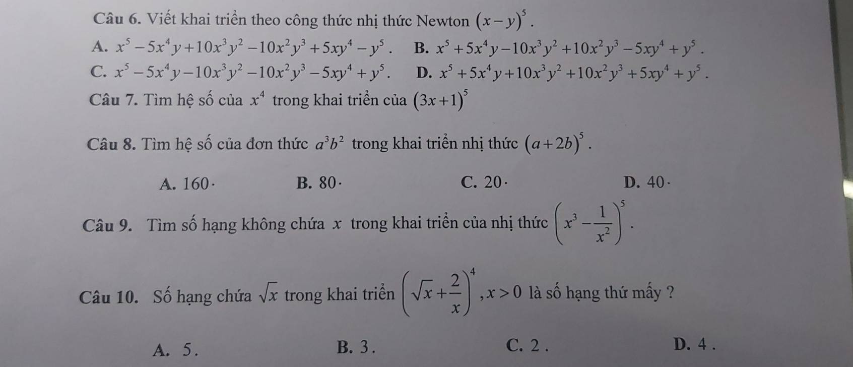 Viết khai triển theo công thức nhị thức Newton (x-y)^5.
A. x^5-5x^4y+10x^3y^2-10x^2y^3+5xy^4-y^5. B. x^5+5x^4y-10x^3y^2+10x^2y^3-5xy^4+y^5.
C. x^5-5x^4y-10x^3y^2-10x^2y^3-5xy^4+y^5. D. x^5+5x^4y+10x^3y^2+10x^2y^3+5xy^4+y^5. 
Câu 7. Tìm hệ số của x^4 trong khai triển của (3x+1)^5
Câu 8. Tìm hệ số của đơn thức a^3b^2 trong khai triển nhị thức (a+2b)^5.
A. 160· B. 80 · C. 20 · D. 40 ·
Câu 9. Tìm số hạng không chứa x trong khai triển của nhị thức (x^3- 1/x^2 )^5. 
Câu 10. Số hạng chứa sqrt(x) trong khai triển (sqrt(x)+ 2/x )^4, x>0 là số hạng thứ mấy ?
A. 5. B. 3. C. 2. D. 4.