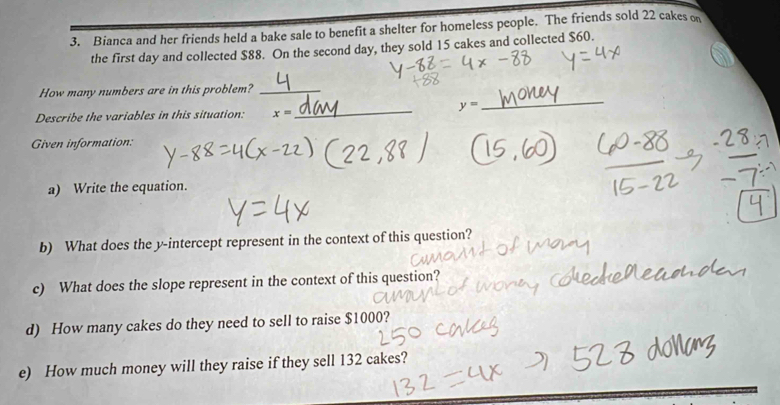 Bianca and her friends held a bake sale to benefit a shelter for homeless people. The friends sold 22 cakes o 
the first day and collected $88. On the second day, they sold 15 cakes and collected $60. 
How many numbers are in this problem?_
y=
Describe the variables in this situation: x=
_ 
_ 
Given information: 
a) Write the equation. 
b) What does the y-intercept represent in the context of this question? 
c) What does the slope represent in the context of this question? 
d) How many cakes do they need to sell to raise $1000? 
e) How much money will they raise if they sell 132 cakes?