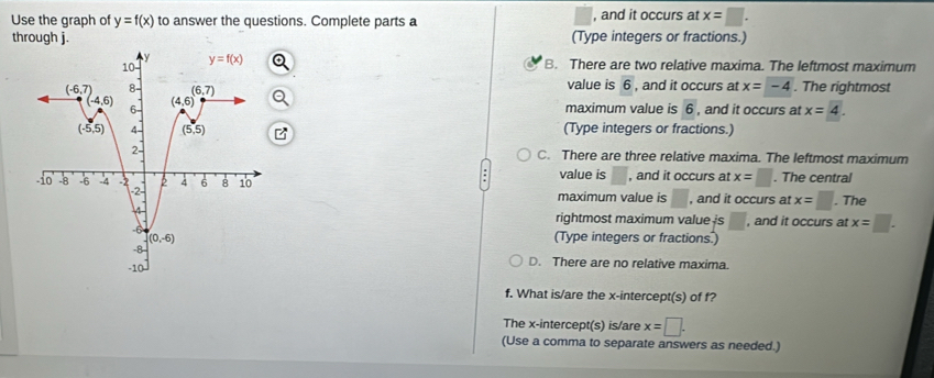 Use the graph of y=f(x) to answer the questions. Complete parts a , and it occurs at x=□ .
through j. (Type integers or fractions.)
B. There are two relative maxima. The leftmost maximum
value is 6 , and it occurs at x=-4. The rightmost
maximum value is 6 , and it occurs at x=4.
(Type integers or fractions.)
C. There are three relative maxima. The leftmost maximum
value is □ , and it occurs at x=□. The central
maximum value is , and it occurs at x=□. The
, and it occurs at x=□ .
rightmost maximum value is □
(Type integers or fractions.)
D. There are no relative maxima.
f. What is/are the x-intercept(s) of f?
The x-intercept(s) is/are x=□ .
(Use a comma to separate answers as needed.)