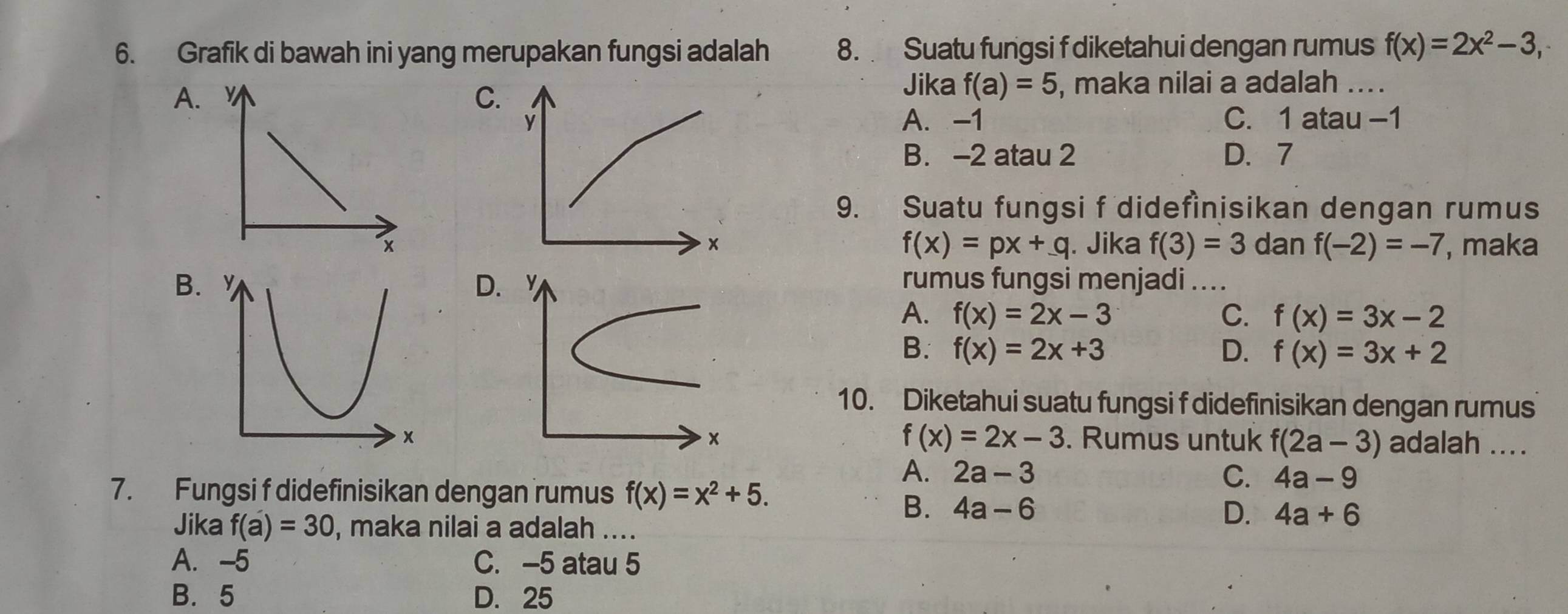 Grafik di bawah ini yang merupakan fungsi adalah 8. Suatu fungsi f diketahui dengan rumus f(x)=2x^2-3,
A , maka nilai a adalah ....
C.
Jika f(a)=5
y A. -1 C. 1 atau −1
B. -2 atau 2 D、 7
9. Suatu fungsi f didefìnisikan dengan rumus
×
f(x)=px+q. Jika f(3)=3 dan f(-2)=-7 , maka
B.rumus fungsi menjadi ....
D
A. f(x)=2x-3 C. f(x)=3x-2
B. f(x)=2x+3 D. f(x)=3x+2
10. Diketahui suatu fungsi f didefinisikan dengan rumus
f(x)=2x-3
x. Rumus untuk f(2a-3) adalah ....
A. 2a-3 C. 4a-9
7. Fungsi f didefinisikan dengan rumus f(x)=x^2+5.
B. 4a-6 D. 4a+6
Jika f(a)=30 , maka nilai a adalah ....
A. -5 C. -5 atau 5
B. 5 D. 25