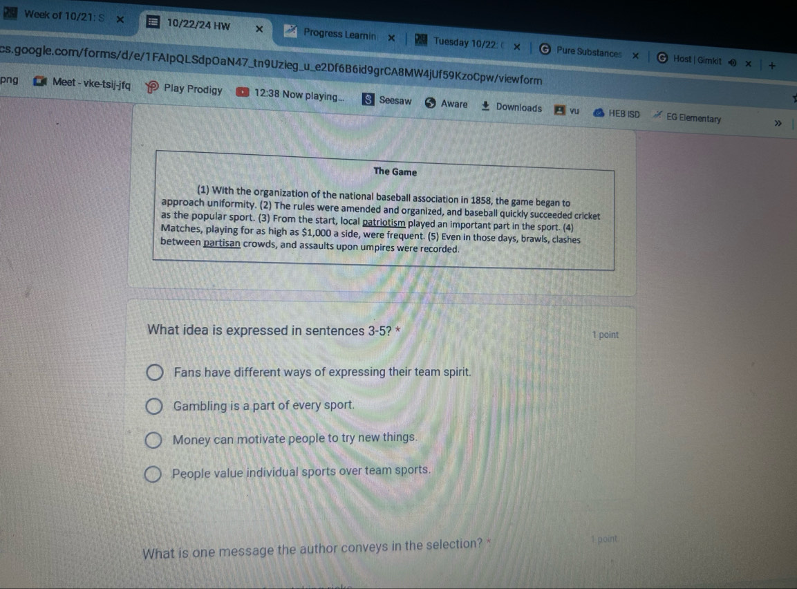 Week of 10/21: S 10/22/24 HW × Progress Learnin × Tuesday 10/22: 
Pure Substances Host | Gimkit
cs.google.com/forms/d/e/1FAIpQLSdpOaN47_tn9Uzieg_u_e2Df6B6id9grCA8MW4jUf59KzoCpw/viewform
png Meet - vke-tsij-jfq Play Prodigy 12:38 Now playing... Seesaw Aware
Downloads vu HEB ISD EG Elementary »
The Game
(1) With the organization of the national baseball association in 1858, the game began to
approach uniformity. (2) The rules were amended and organized, and baseball quickly succeeded cricket
as the popular sport. (3) From the start, local patriotism played an important part in the sport. (4)
Matches, playing for as high as $1,000 a side, were frequent. (5) Even in those days, brawls, clashes
between partisan crowds, and assaults upon umpires were recorded.
What idea is expressed in sentences 3-5? *
1 point
Fans have different ways of expressing their team spirit.
Gambling is a part of every sport.
Money can motivate people to try new things.
People value individual sports over team sports.
What is one message the author conveys in the selection? *
1 point