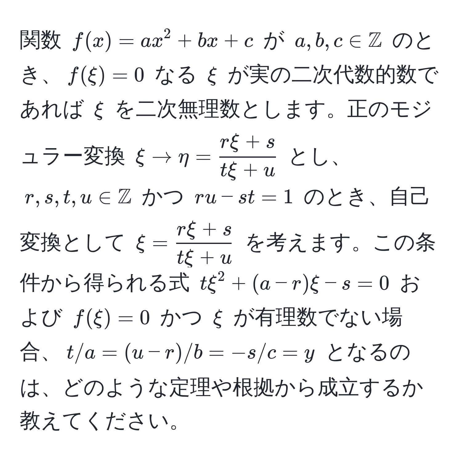 関数 $f(x) = ax^(2 + bx + c$ が $a, b, c ∈ mathbbZ)$ のとき、$f(xi) = 0$ なる $xi$ が実の二次代数的数であれば $xi$ を二次無理数とします。正のモジュラー変換 $xi arrow eta =  (rxi + s)/txi + u $ とし、$r, s, t, u ∈ mathbbZ$ かつ $ru - st = 1$ のとき、自己変換として $xi =  (rxi + s)/txi + u $ を考えます。この条件から得られる式 $txi^2 + (a - r)xi - s = 0$ および $f(xi) = 0$ かつ $xi$ が有理数でない場合、$t/a = (u - r)/b = -s/c = y$ となるのは、どのような定理や根拠から成立するか教えてください。