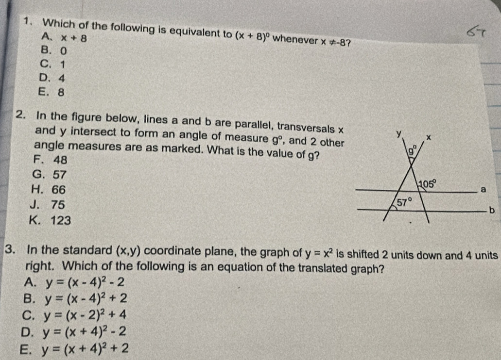 Which of the following is equivalent to (x+8)^circ  whenever x!= -8 ?
A、 x+8
B. 0
C. 1
D、 4
E. 8
2. In the figure below, lines a and b are parallel, transversals x
and y intersect to form an angle of measure g° , and 2 other
angle measures are as marked. What is the value of g?
F. 48
G. 57
H. 66
J. 75
K. 123
3. In the standard (x,y) coordinate plane, the graph of y=x^2 is shifted 2 units down and 4 units
right. Which of the following is an equation of the translated graph?
A. y=(x-4)^2-2
B. y=(x-4)^2+2
C. y=(x-2)^2+4
D. y=(x+4)^2-2
E. y=(x+4)^2+2