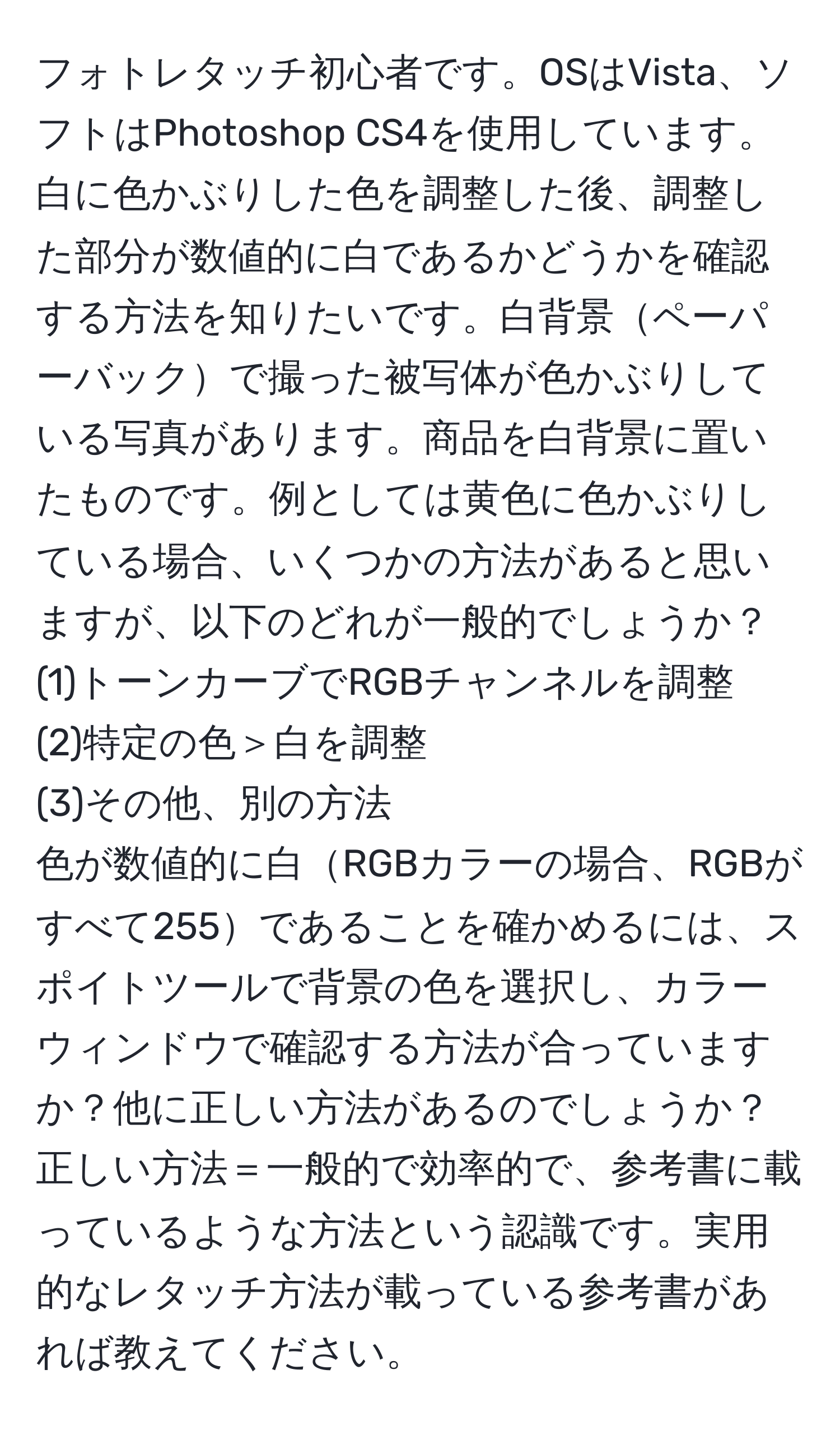 フォトレタッチ初心者です。OSはVista、ソフトはPhotoshop CS4を使用しています。白に色かぶりした色を調整した後、調整した部分が数値的に白であるかどうかを確認する方法を知りたいです。白背景ペーパーバックで撮った被写体が色かぶりしている写真があります。商品を白背景に置いたものです。例としては黄色に色かぶりしている場合、いくつかの方法があると思いますが、以下のどれが一般的でしょうか？
(1)トーンカーブでRGBチャンネルを調整
(2)特定の色＞白を調整
(3)その他、別の方法
色が数値的に白RGBカラーの場合、RGBがすべて255であることを確かめるには、スポイトツールで背景の色を選択し、カラーウィンドウで確認する方法が合っていますか？他に正しい方法があるのでしょうか？正しい方法＝一般的で効率的で、参考書に載っているような方法という認識です。実用的なレタッチ方法が載っている参考書があれば教えてください。