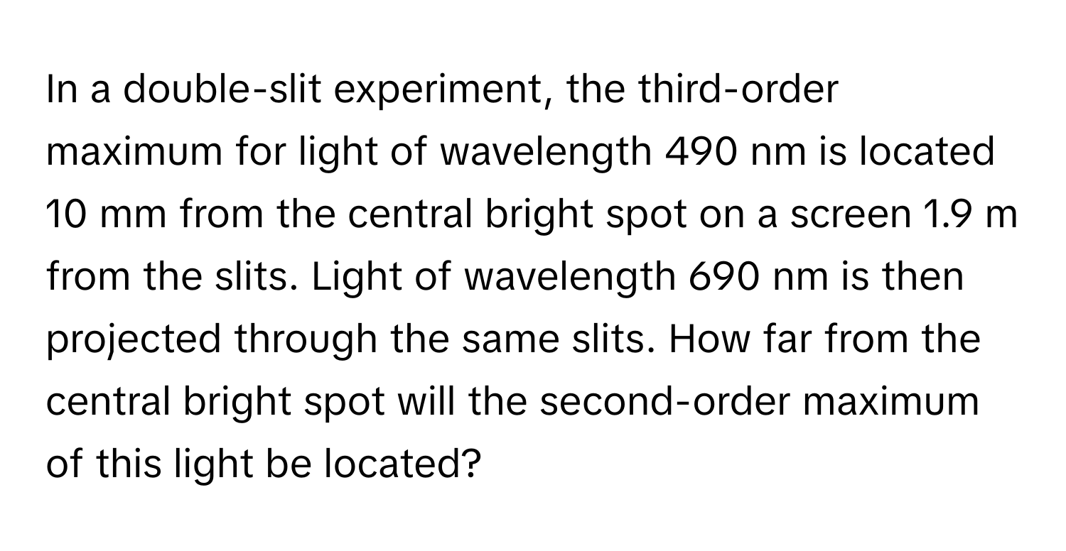 In a double-slit experiment, the third-order maximum for light of wavelength 490 nm is located 10 mm from the central bright spot on a screen 1.9 m from the slits. Light of wavelength 690 nm is then projected through the same slits. How far from the central bright spot will the second-order maximum of this light be located?