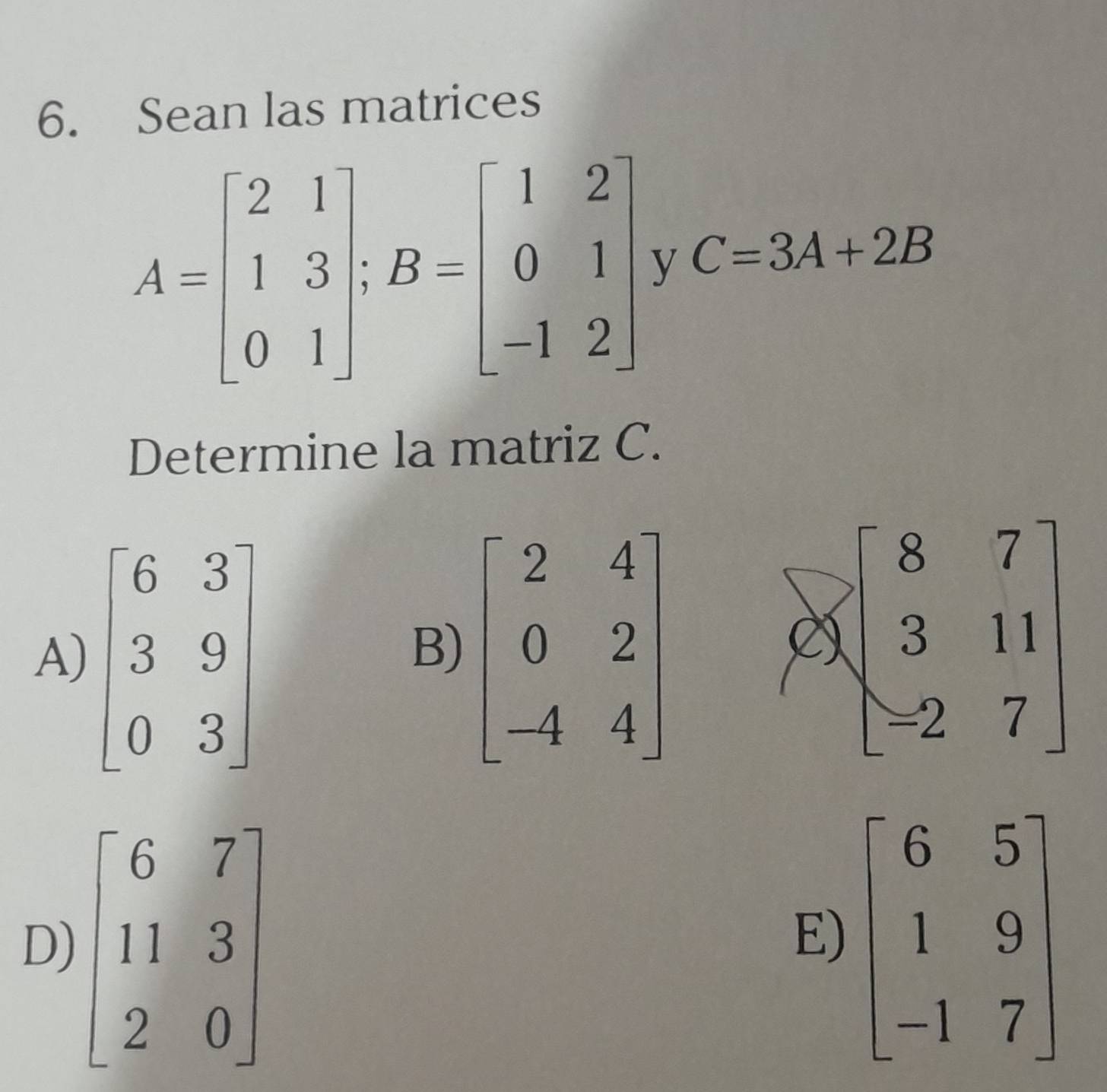 Sean las matrices
A=beginbmatrix 2&1 1&3 0&1endbmatrix ;B=beginbmatrix 1&2 0&1 -1&2endbmatrix V C=3A+2B
Determine la matriz C.
A)
B) beginbmatrix 2&4 0&2 -4&4endbmatrix
Ở beginbmatrix 8&7 3&11 -2&7endbmatrix
D) beginbmatrix 6&7 11&3 2&0endbmatrix beginbmatrix 6&5 1&9 -1&7endbmatrix
E)