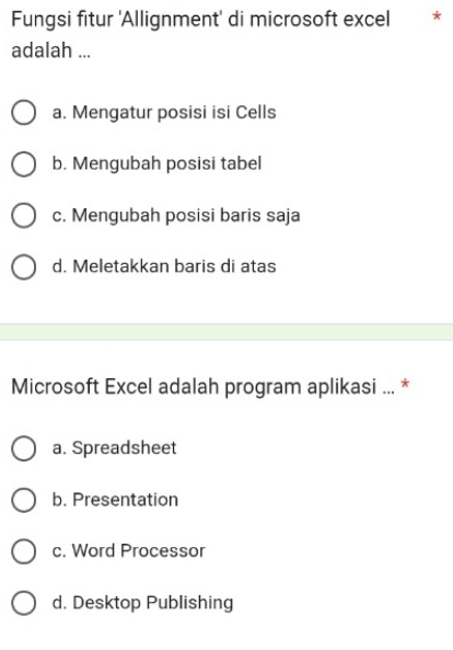 Fungsi fitur 'Allignment' di microsoft excel *
adalah ...
a. Mengatur posisi isi Cells
b. Mengubah posisi tabel
c. Mengubah posisi baris saja
d. Meletakkan baris di atas
Microsoft Excel adalah program aplikasi ... *
a. Spreadsheet
b. Presentation
c. Word Processor
d. Desktop Publishing