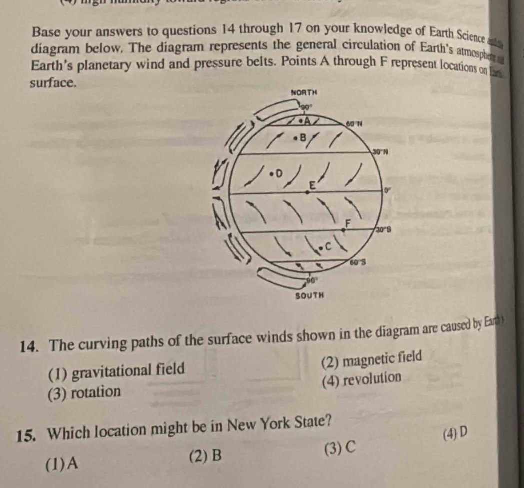 Base your answers to questions 14 through 17 on your knowledge of Earth Science a
diagram below. The diagram represents the general circulation of Earth's atmospher
Earth's planetary wind and pressure belts. Points A through F represent locations on Ear
surface.
14. The curving paths of the surface winds shown in the diagram are caused by Earth
(2) magnetic field
(1) gravitational field
(4) revolution
(3) rotation
15. Which location might be in New York State?
(1)A (3) C (4) D
(2) B