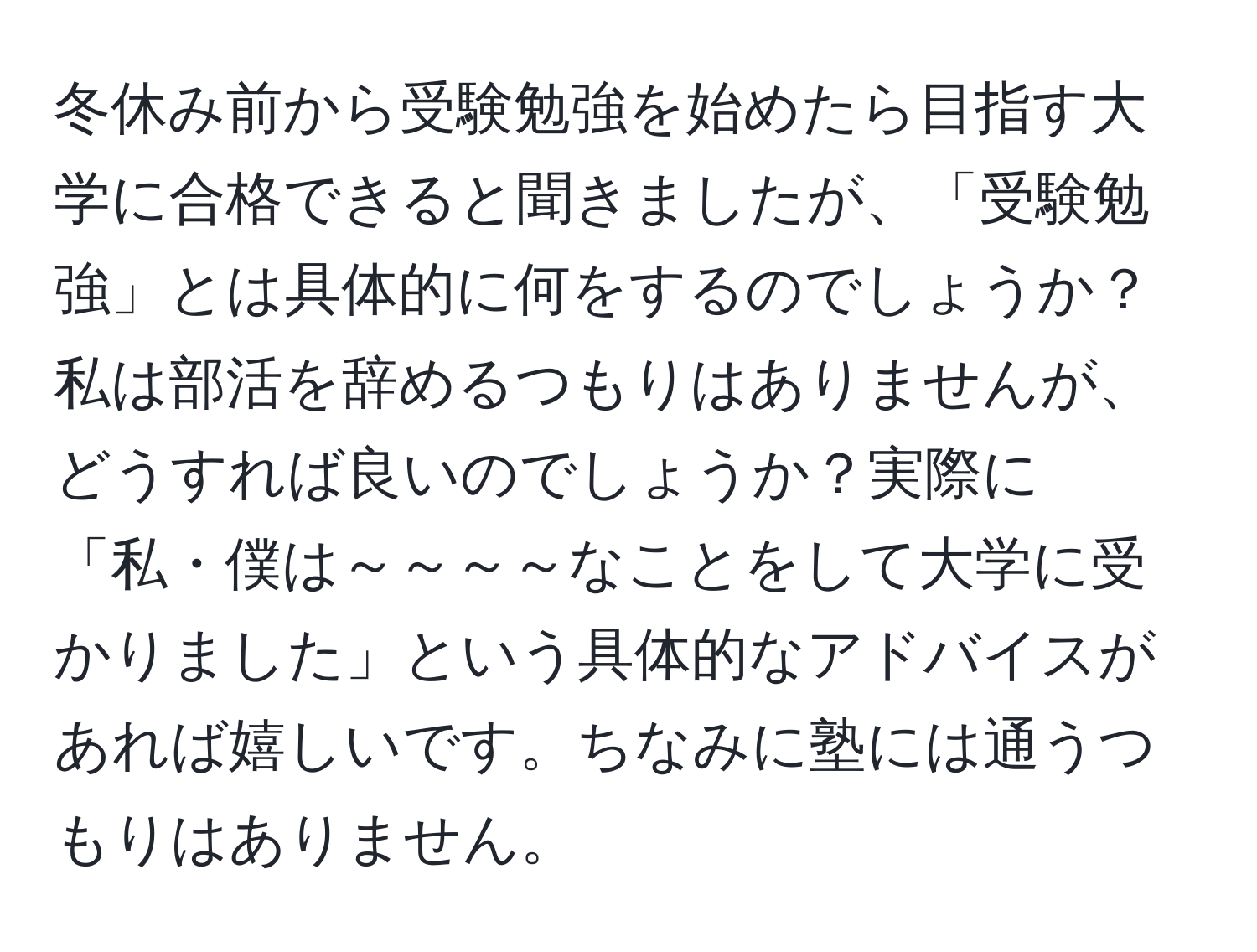 冬休み前から受験勉強を始めたら目指す大学に合格できると聞きましたが、「受験勉強」とは具体的に何をするのでしょうか？私は部活を辞めるつもりはありませんが、どうすれば良いのでしょうか？実際に「私・僕は～～～～なことをして大学に受かりました」という具体的なアドバイスがあれば嬉しいです。ちなみに塾には通うつもりはありません。