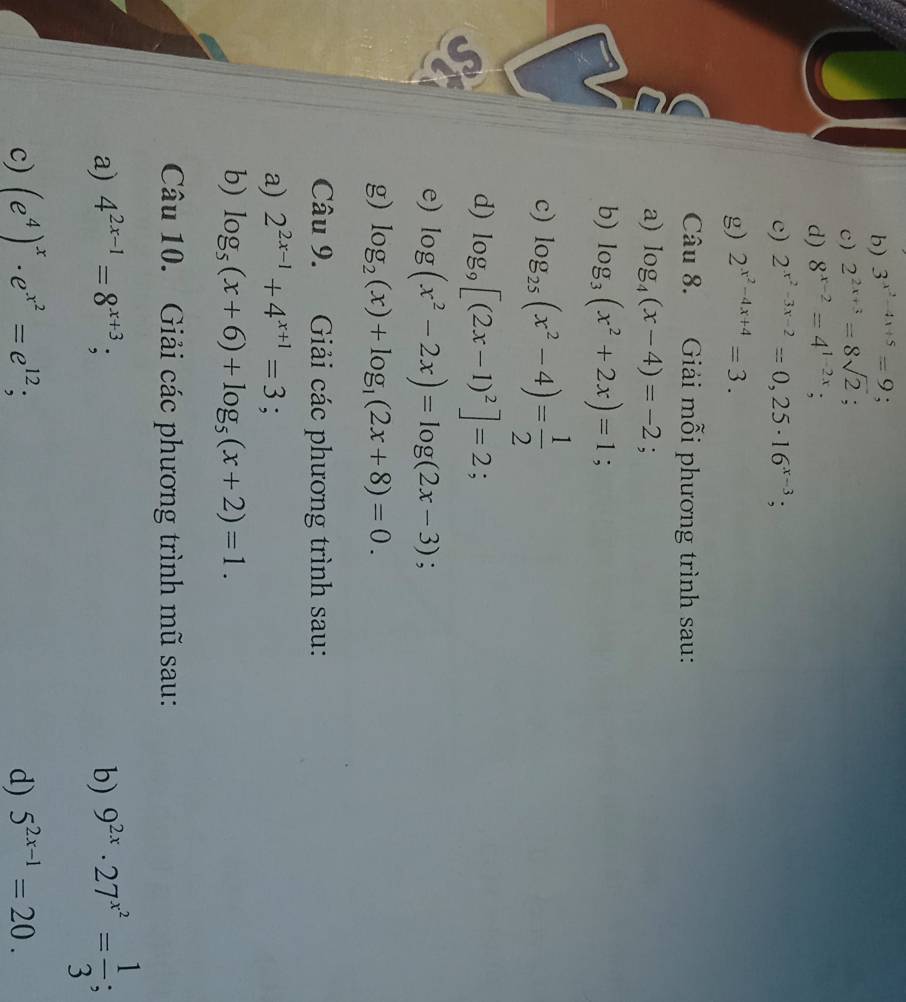 3^(x^2)-4x+5=9
c) 2^(2x+3)=8sqrt(2)
d) 8^(x-2)=4^(1-2x); 
c) 2^(x^2)-3x-2=0,25· 16^(x-3); 
g) 2^(x^2)-4x+4=3. 
Câu 8. Giải mỗi phương trình sau: 
a) log _4(x-4)=-2; 
b) log _3(x^2+2x)=1; 
c) log _25(x^2-4)= 1/2 
d) log _9[(2x-1)^2]=2; 
e) log (x^2-2x)=log (2x-3); 
g) log _2(x)+log _1(2x+8)=0. 
Câu 9. Giải các phương trình sau: 
a) 2^(2x-1)+4^(x+1)=3
b) log _5(x+6)+log _5(x+2)=1. 
Câu 10. Giải các phương trình mũ sau: 
a) 4^(2x-1)=8^(x+3); b) 9^(2x)· 27^(x^2)= 1/3 ; 
c) (e^4)^x· e^(x^2)=e^(12); d) 5^(2x-1)=20.