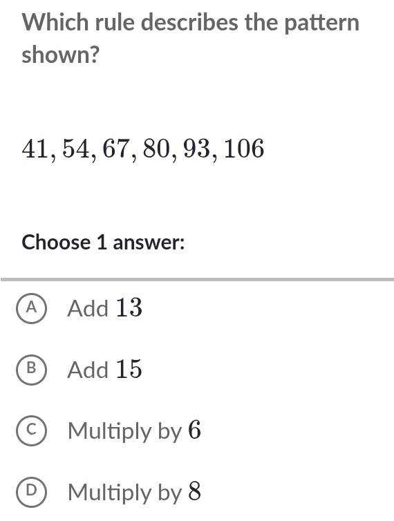 Which rule describes the pattern
shown?
41, 54, 67, 80, 93, 106
Choose 1 answer:
A Add 13
B Add 15
C Multiply by 6
Multiply by 8