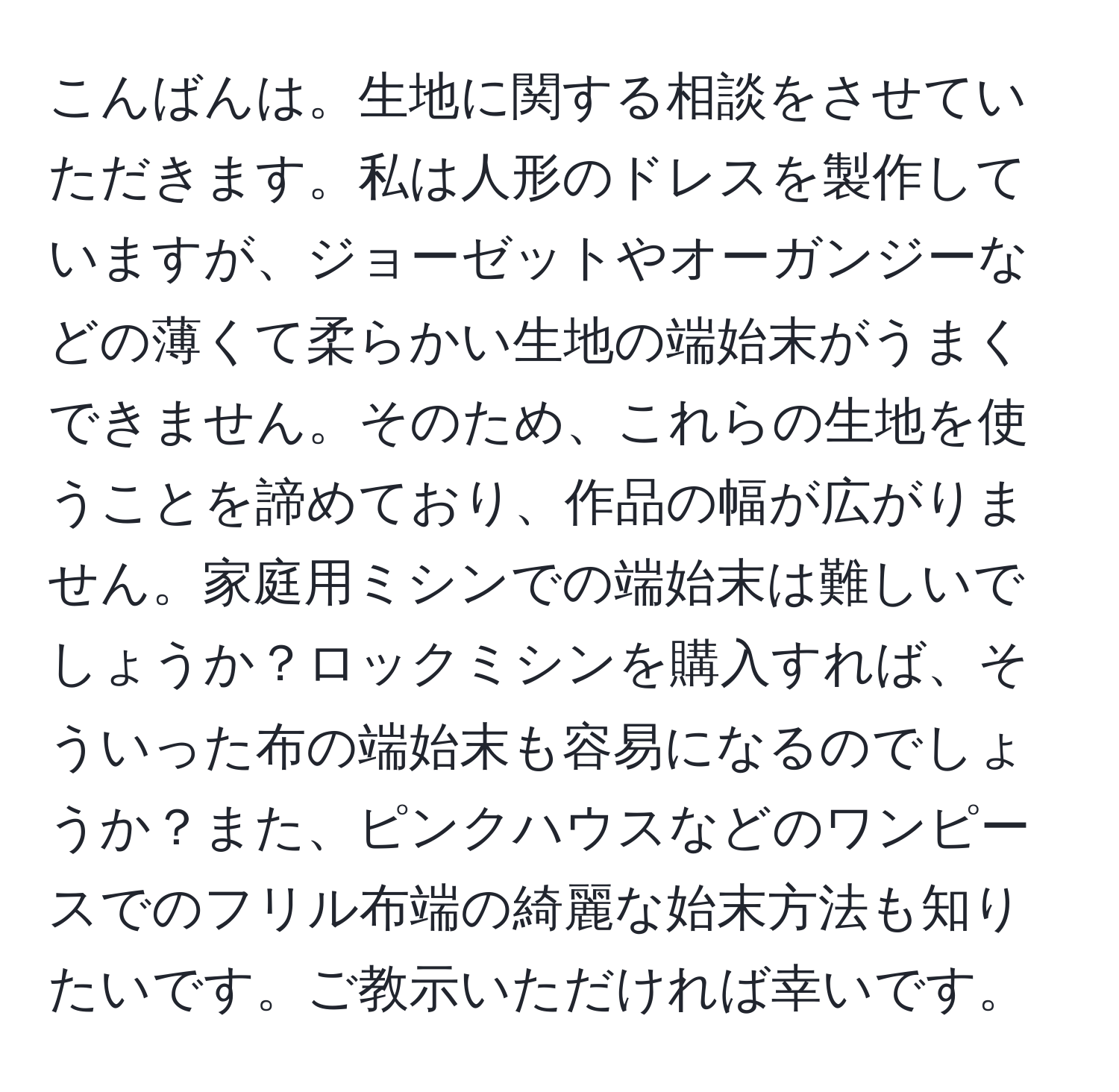 こんばんは。生地に関する相談をさせていただきます。私は人形のドレスを製作していますが、ジョーゼットやオーガンジーなどの薄くて柔らかい生地の端始末がうまくできません。そのため、これらの生地を使うことを諦めており、作品の幅が広がりません。家庭用ミシンでの端始末は難しいでしょうか？ロックミシンを購入すれば、そういった布の端始末も容易になるのでしょうか？また、ピンクハウスなどのワンピースでのフリル布端の綺麗な始末方法も知りたいです。ご教示いただければ幸いです。