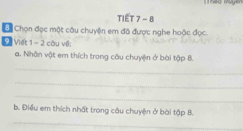 (Theo Truyen 
TIẾT 7 - 8 
8 Chọn đọc một câu chuyện em đã được nghe hoặc đọc. 
9 Viết 1 - 2 câu về: 
a. Nhân vật em thích trong câu chuyện ở bài tập 8. 
_ 
_ 
_ 
b. Điều em thích nhất trong câu chuyện ở bài tập 8. 
_