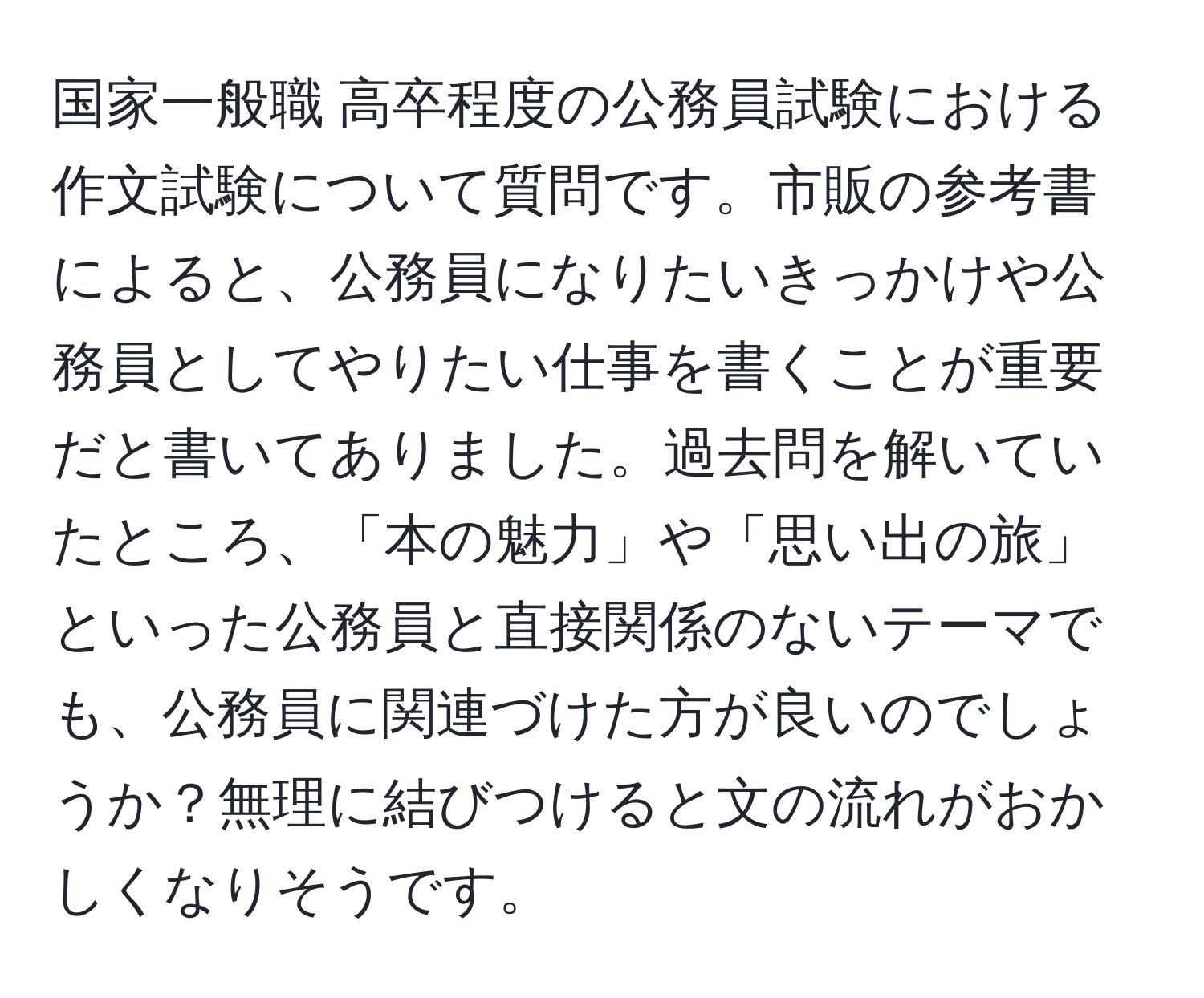 国家一般職 高卒程度の公務員試験における作文試験について質問です。市販の参考書によると、公務員になりたいきっかけや公務員としてやりたい仕事を書くことが重要だと書いてありました。過去問を解いていたところ、「本の魅力」や「思い出の旅」といった公務員と直接関係のないテーマでも、公務員に関連づけた方が良いのでしょうか？無理に結びつけると文の流れがおかしくなりそうです。