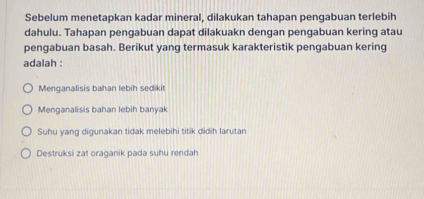 Sebelum menetapkan kadar mineral, dilakukan tahapan pengabuan terlebih
dahulu. Tahapan pengabuan dapat dilakuakn dengan pengabuan kering atau
pengabuan basah. Berikut yang termasuk karakteristik pengabuan kering
adalah :
Menganalisis bahan lebih sedikit
Menganalisis bahan lebih banyak
Suhu yang digunakan tidak melebihi titik didih larutan
Destruksi zat oraganik pada suhu rendah