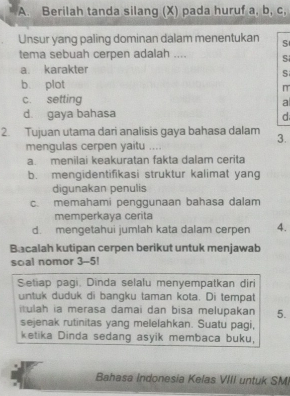 Berilah tanda silang (X) pada huruf a, b, c,
Unsur yang paling dominan dalam menentukan S
tema sebuah cerpen adalah ....
S
a. karakter
S
b plot
m
c. setting
a
d. gaya bahasa d
2. Tujuan utama dari analisis gaya bahasa dalam
3.
mengulas cerpen yaitu ....
a. menilai keakuratan fakta dalam cerita
b. mengidentifikasi struktur kalimat yang
digunakan penulis
c. memahami penggunaan bahasa dalam
memperkaya cerita
d. mengetahui jumlah kata dalam cerpen 4.
Bacalah kutipan cerpen berikut untuk menjawab
soal nomor 3-5!
Setiap pagi, Dinda selalu menyempatkan diri
untuk duduk di bangku taman kota. Di tempat
itulah ia merasa damai dan bisa melupakan 5.
sejenak rutinitas yang melelahkan. Suatu pagi,
ketika Dinda sedang asyik membaca buku,
Bahasa Indonesia Kelas VIII untuk SMI