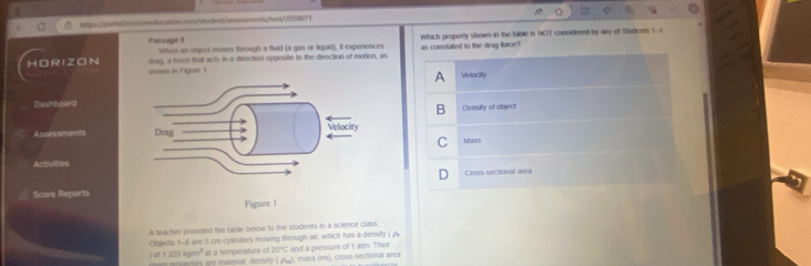 Passage II When an object moves through a fluid (a gas or liquid), it experiences Which property shown in the table is NOT considered by any of Students 1--4 
drag, a force thal acts in a direction opposite to the direction of motion, as as correlated to the drag force 
HOR IZON shown in Figure 1 
Vellocity 
Dashboard 
Density of object 
Assessments Mass 
Activities 
Cross-sectional area 
Score Reports 
A leacher provided the table below to the students in a science class. 
Objects 1-8 are 5 cm cylinders moving through air, which has a density ( A 
) of 1 225 kg/m³ at a temperature of nerties are imaterial, density (Jh), mass (m), cross-sectional area 20°C and a pressure of I atm. Their