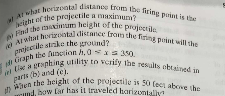 At what horizontal distance from the firing point is the 
height of the projectile a maximum? 
(b) Find the maximum height of the projectile. 
(c) At what horizontal distance from the firing point will the 
projectile strike the ground? 
(d) Graph the function h,0≤ x≤ 350. 
(e) Use a graphing utility to verify the results obtained in 
parts (b) and (c). 
(f) When the height of the projectile is 50 feet above the 
d, how far has it traveled horizontall?