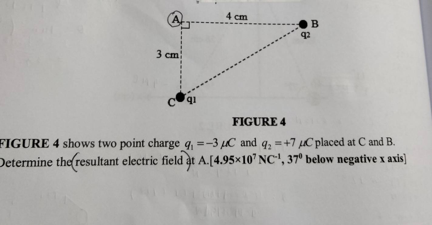 FIGURE 4 
FIGURE 4 shows two point charge q_1=-3mu C and q_2=+7 μC placed at C and B. 
Determine the resultant electric field at A. [4.95* 10^7NC^(-1),37^0 below negative x axis]