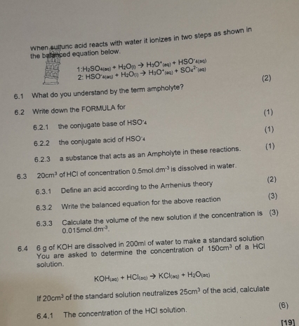 when sulfunc acid reacts with water it ionizes in two steps as shown in 
the belanced equation below.
1:H_2SO_4(aq)+H_2O_(0to H_3O^+_(aq)+HSO^-4(aq)
2:HSO^-a(aq)+H_2O(l)to H_3O^+(aq)+SOa^(2-)(aq)
6.1 What do you understand by the term ampholyte? (2) 
6.2 Write down the FORMULA for 
6.2.1 the conjugate base of HSO (1) 
6.2.2 the conjugate acid of HSO' (1) 
6.2.3 a substance that acts as an Ampholyte in these reactions. (1) 
6.3 20cm^3 of HCI of concentration 0.5mol.dm^(-3) is dissolved in water. 
6.3.1 Define an acid according to the Arrhenius theory (2) 
6.3.2 Write the balanced equation for the above reaction (3) 
6.3.3 Calculate the volume of the new solution if the concentration is (3)
0.015mol· dm^(-3). 
6.4 6 g of KOH are dissolved in 200ml of water to make a standard solution 
You are asked to determine the concentration of 150cm^3 of a HCl 
solution.
KOH_(aq)+HCl_Cl(aq)to KCl_(aq)+H_(aq)
If 20cm^3 of the standard solution neutralizes 25cm^3 of the acid, calculate 
6.4.1 The concentration of the HCI solution. (6) 
[19]