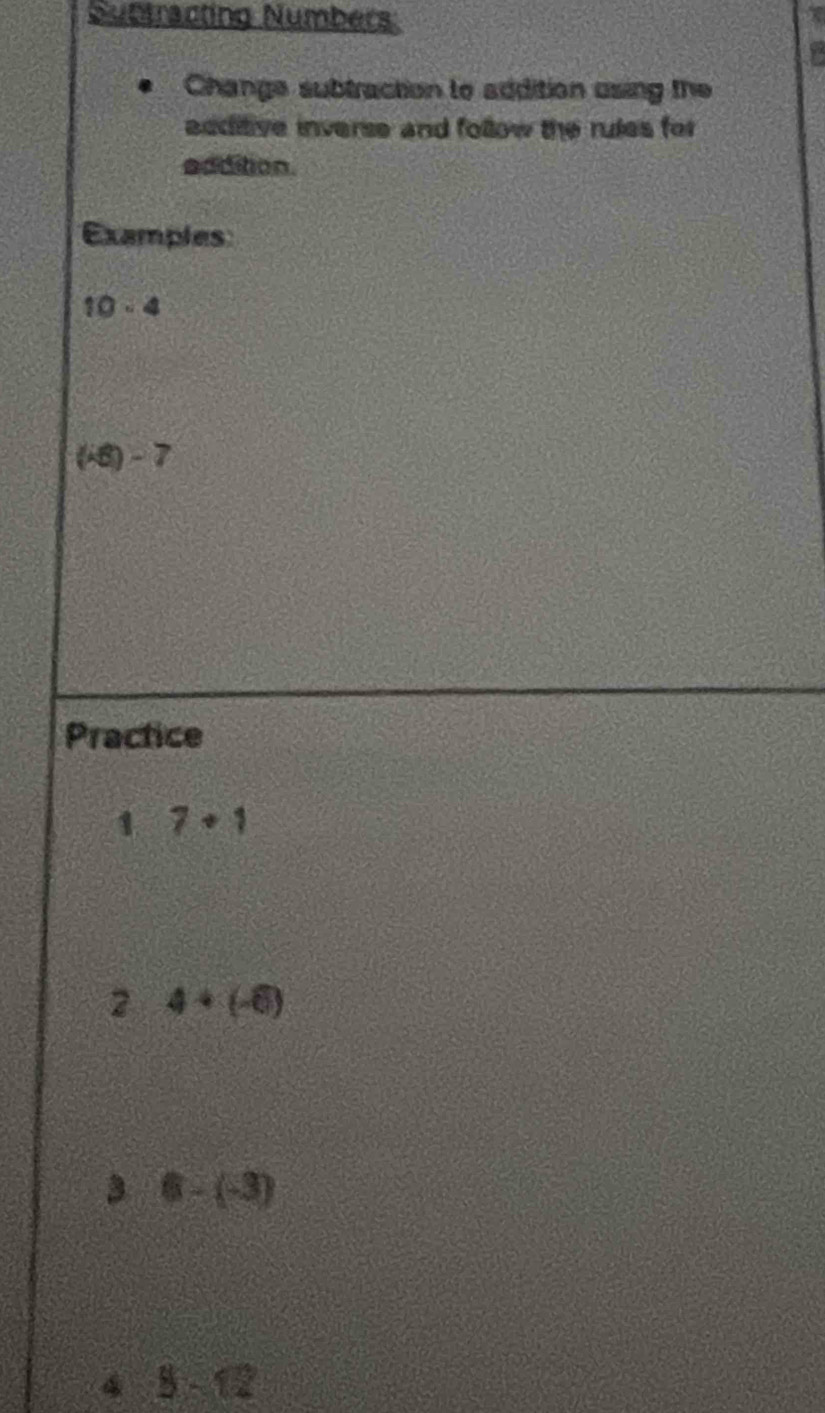 Subtracting Numbers: 
Change subtraction to addition using the 
additive inverse and follow the rules for 
eddition. 
Examples
10-4
(-6)-7
Practice
17+1
2 4+(-6)
3 6-(-3)
45-12