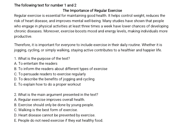 The following text for number 1 and 2
The Importance of Regular Exercise
Regular exercise is essential for maintaining good health. It helps control weight, reduces the
risk of heart disease, and improves mental well-being. Many studies have shown that people
who engage in physical activities at least three times a week have lower chances of developing
chronic diseases. Moreover, exercise boosts mood and energy levels, making individuals more
productive.
Therefore, it is important for everyone to include exercise in their daily routine. Whether it is
jogging, cycling, or simply walking, staying active contributes to a healthier and happier life.
1. What is the purpose of the text?
A. To entertain the readers
B. To inform the readers about different types of exercise
C. To persuade readers to exercise regularly
D. To describe the benefits of jogging and cycling
E. To explain how to do a proper workout
2. What is the main argument presented in the text?
A. Regular exercise improves overall health.
B. Exercise should only be done by young people.
C. Walking is the best form of exercise.
D. Heart disease cannot be prevented by exercise.
E. People do not need exercise if they eat healthy food.