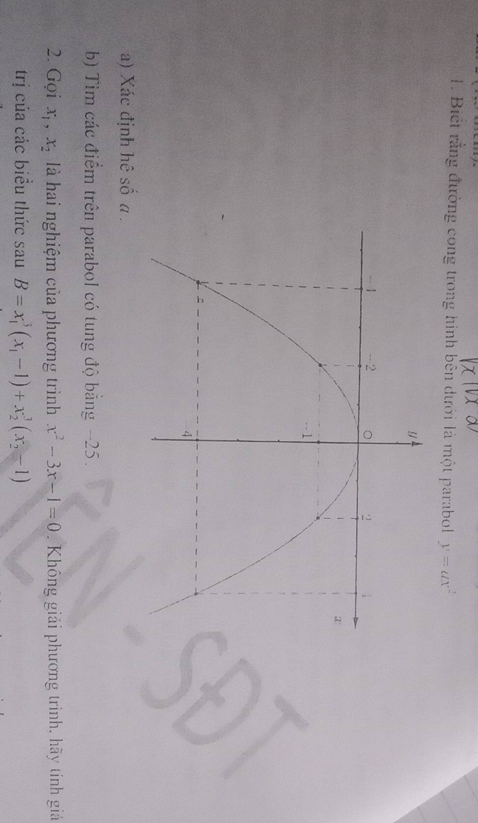 Biết rằng đường cong trong hình bên dưới là một parabol y=ax^2
a) Xác định hê số a. 
b) Tim các điểm trên parabol có tung độ bằng −25. 
2. Gọi x_1, x_2 là hai nghiệm của phương trình x^2-3x-1=0. Không giải phương trình, hãy tính giá 
trị của các biểu thức sau B=x_1^(3(x_1)-1)+x_2^(3(x_2)-1)