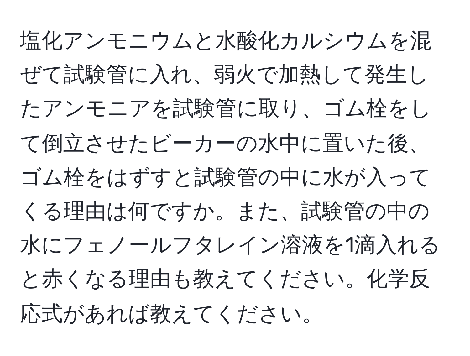 塩化アンモニウムと水酸化カルシウムを混ぜて試験管に入れ、弱火で加熱して発生したアンモニアを試験管に取り、ゴム栓をして倒立させたビーカーの水中に置いた後、ゴム栓をはずすと試験管の中に水が入ってくる理由は何ですか。また、試験管の中の水にフェノールフタレイン溶液を1滴入れると赤くなる理由も教えてください。化学反応式があれば教えてください。