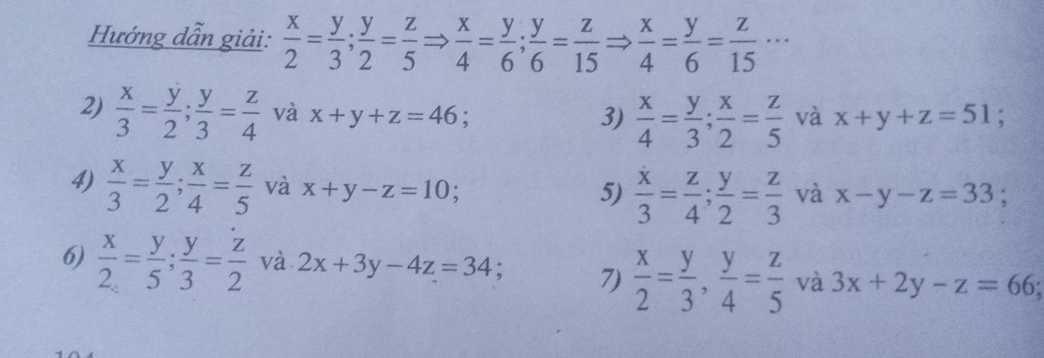 Hướng dẫn giải:  x/2 = y/3 ;  y/2 = z/5 Rightarrow  x/4 = y/6 ;  y/6 = z/15 Rightarrow  x/4 = y/6 = z/15 ·s
2)  x/3 = y/2 ;  y/3 = z/4  và x+y+z=46; a và x+y+z=51; 
3)  x/4 = y/3 ;  x/2 = z/5 
4)  x/3 = y/2 ;  x/4 = z/5  và x+y-z=10
5)  x/3 = z/4 ;  y/2 = z/3  và x-y-z=33; 
6)  x/2 = y/5 ;  y/3 = z/2  và 2x+3y-4z=34
7)  x/2 = y/3 ,  y/4 = z/5  và 3x+2y-z=66;