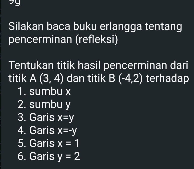 Silakan baca buku erlangga tentang 
pencerminan (refleksi) 
Tentukan titik hasil pencerminan dari 
titik A(3,4) dan titik B(-4,2) terhadap 
1. sumbu x
2. sumbu y
3. Garis x=y
4. Garis x=-y
5. Garis x=1
6. Garis y=2