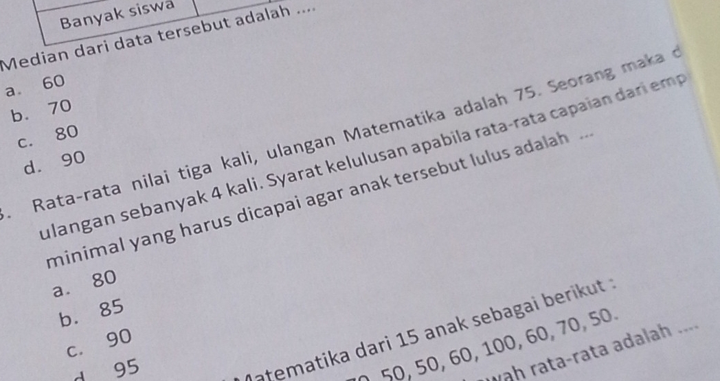 Banyak siswa
Median dari data tersebut adalah ....
a 60
b. 70
Rata-rata nilai tiga kali, ulangan Matematika adalah 75. Seorang maka
c. 80
ulangan sebanyak 4 kali. Syarat kelulusan apabila rata-rata capaian dari em
d. 90
minimal yang harus dicapai agar anak tersebut lulus adalah .
a. 80
b. 85
c. 90
d 95
V atematika dari 15 anak sebagai berikut
50, 50, 60, 100, 60, 70, 50.
wah rata-rata adalah ....