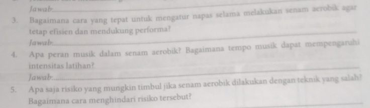 Jawab. 
_ 
3. Bagaimana cara yang tepat untuk mengatur napas selama melakukan senam aerobik agar 
tetap efisien dan mendukung performa? 
Jawab. 
4. Apa peran musik dalam senam aerobik? Bagaimana tempo musik dapat mempengaruhi 
intensitas latihan? 
Jawab: 
5. Apa saja risiko yang mungkin timbul jika senam aerobik dilakukan dengan teknik yang salah? 
Bagaimana cara menghindari risiko tersebut?_