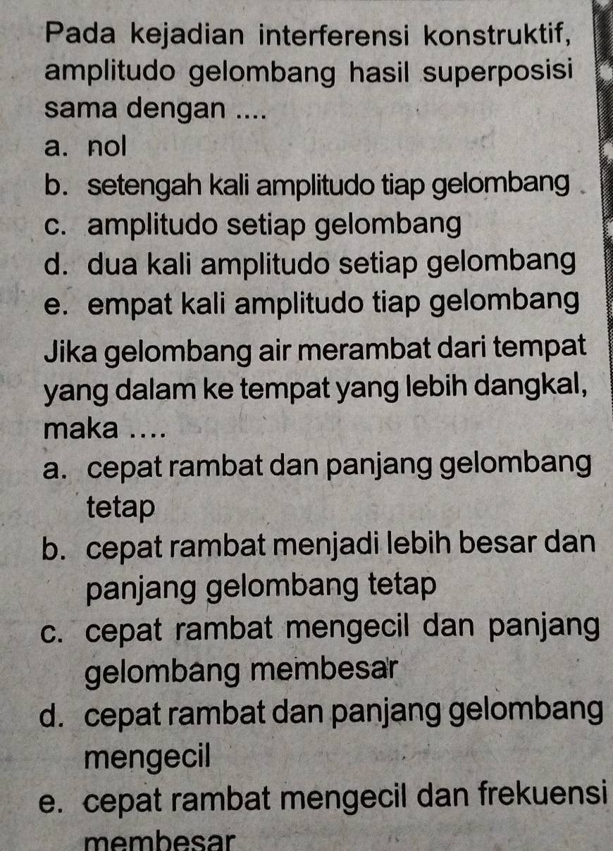 Pada kejadian interferensi konstruktif,
amplitudo gelombang hasil superposisi
sama dengan ....
a. nol
b. setengah kali amplitudo tiap gelombang .
c. amplitudo setiap gelombang
d. dua kali amplitudo setiap gelombang
e. empat kali amplitudo tiap gelombang
Jika gelombang air merambat dari tempat
yang dalam ke tempat yang lebih dangkal,
maka ....
a. cepat rambat dan panjang gelombang
tetap
b. cepat rambat menjadi lebih besar dan
panjang gelombang tetap
c. cepat rambat mengecil dan panjang
gelombang membesar
d. cepat rambat dan panjang gelombang
mengecil
e. cepat rambat mengecil dan frekuensi
membesar