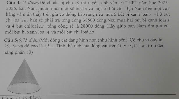 Để chuẩn bị cho kỳ thi tuyển sinh vào 10 THPT năm học 2025- 
2026, bạn Nam muồn mua một số bút bi và một số bút chi. Bạn Nam đến một cửa 
hàng và nhìn thầy trên gía có thông báo rằng nếu mua 5 bút bỉ xanh loại 4 và 3 bút 
chi loại28, bạn sẽ phải trả tổng cộng 38500 đồng.Nếu mua hai bút bị xanh loại A 
và 4 bút chiloại2B, tổng cộng sẽ là 28000 đồng. Hãy giúp bạn Nam tìm giá của 
mỗi bút bi xanh loại A và mỗi bút chì loại 2B. 
Câu 5(0,75 điểm)Một đống cát dạng hình nón (như hình bên). Có chu vi đáy là
25, 12m và độ cao là 1,5m. Tính thể tích của đồng cát trên? (π =3,14 làm tròn đến 
hàng phần 10) 
Câu6 (1 25 điểm)