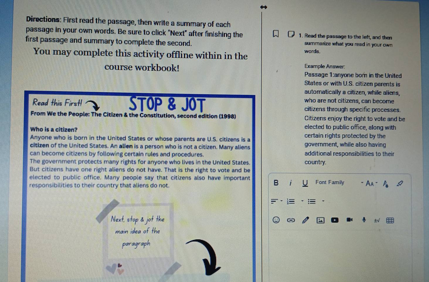 Directions: First read the passage, then write a summary of each 
passage in your own words. Be sure to click "Next" after finishing the 1. Read the passage to the left, and then 
first passage and summary to complete the second. summarize what you read in your own 
You may complete this activity offline within in the words. 
course workbook! 
Example Answer: 
Passage 1:anyone bor in the United 
States or with U.S. citizen parents is 
automatically a citizen, while aliens, 
Read this First! STOP & JOT 
who are not citizens, can become 
citizens through specific processes. 
From We the People: The Citizen & the Constitution, second edition (1998) Citizens enjoy the right to vote and be 
Who is a citizen? 
elected to public office, along with 
Anyone who is born in the United States or whose parents are U.S. citizens is a certain rights protected by the 
citizen of the United States. An alien is a person who is not a citizen. Many aliens goverment, while also having 
can become citizens by following certain rules and procedures. additional responsibilities to their 
The government protects many rights for anyone who lives in the United States. country. 
But citizens have one right aliens do not have. That is the right to vote and be 
elected to public office. Many people say that citizens also have important B 
Font Familly 
responsibilities to their country that aliens do not. = Aa = 
Next, stop & jot the 
: 
main idea of the 
paragraph