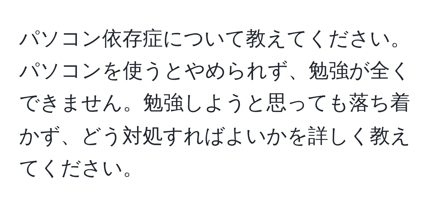 パソコン依存症について教えてください。パソコンを使うとやめられず、勉強が全くできません。勉強しようと思っても落ち着かず、どう対処すればよいかを詳しく教えてください。